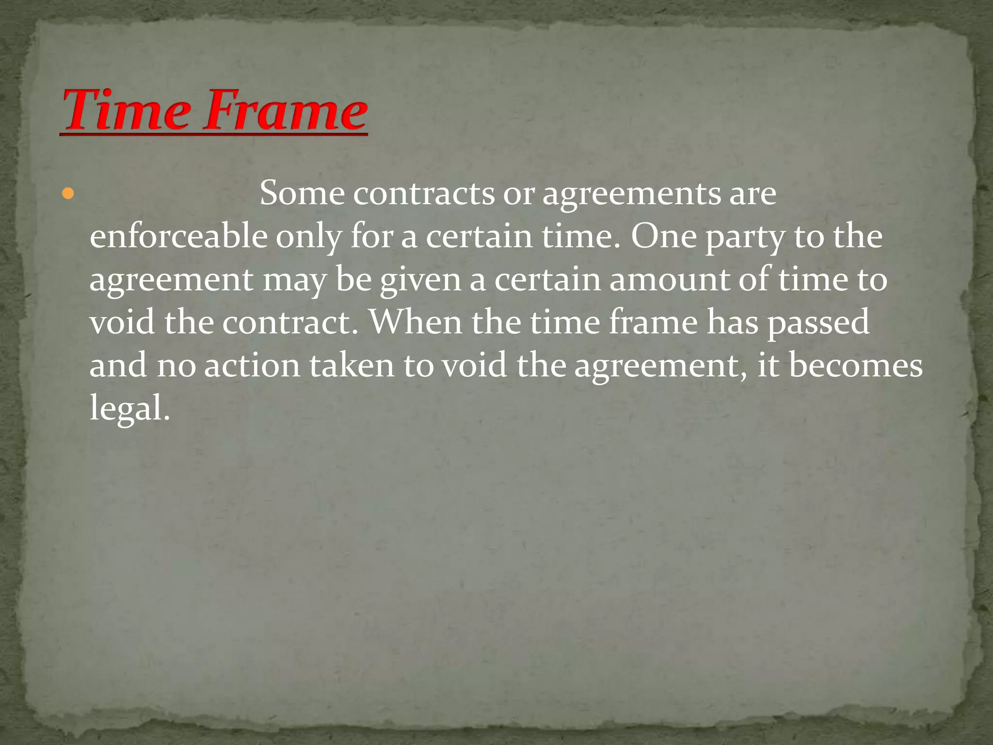 

Some contracts or agreements are
enforceable only for a certain time. One party to the
agreement may be given a certain amount of time to
void the contract. When the time frame has passed
and no action taken to void the agreement, it becomes
legal.

 