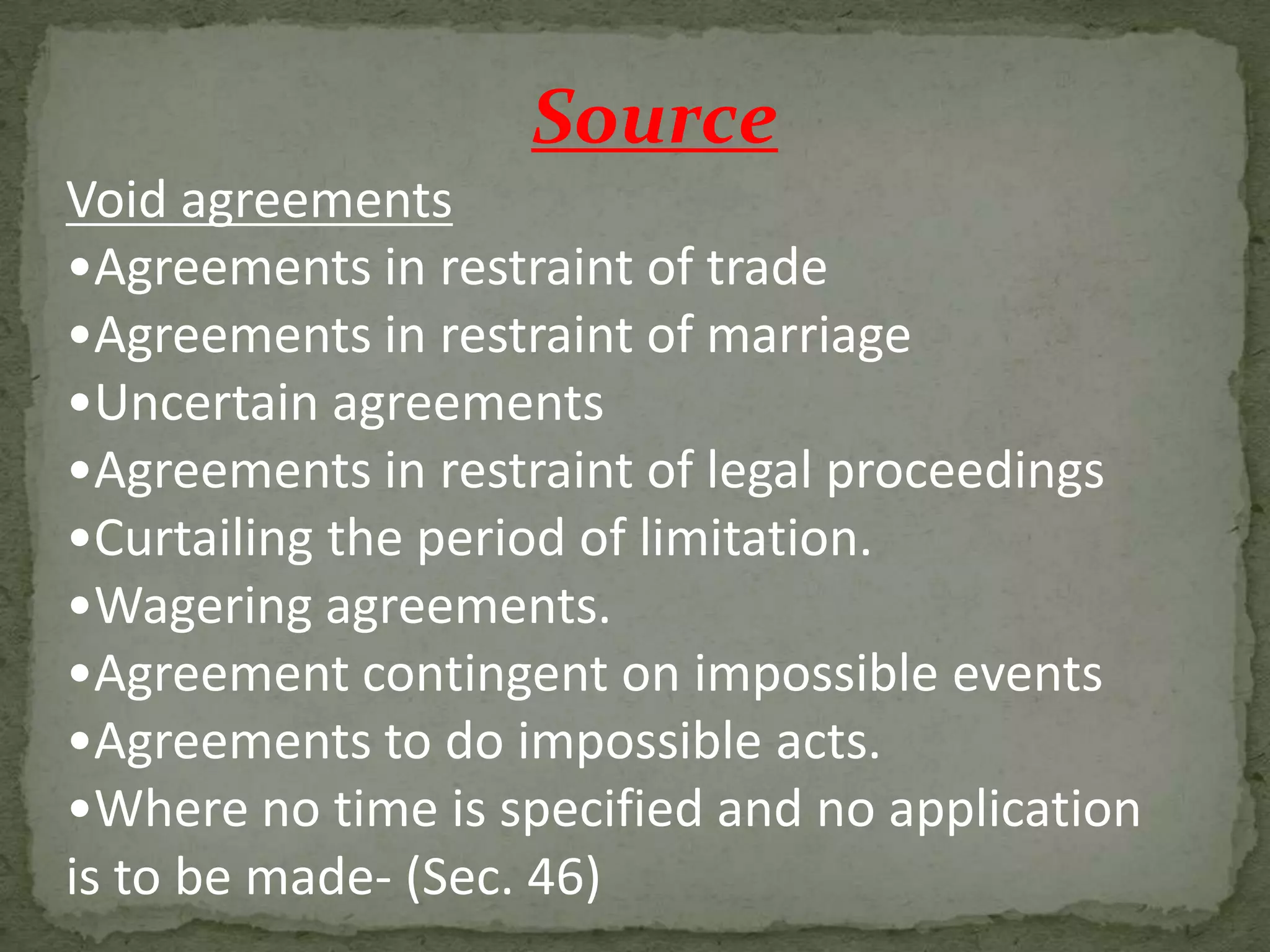 Source
Void agreements
•Agreements in restraint of trade
•Agreements in restraint of marriage
•Uncertain agreements
•Agreements in restraint of legal proceedings
•Curtailing the period of limitation.
•Wagering agreements.
•Agreement contingent on impossible events
•Agreements to do impossible acts.
•Where no time is specified and no application
is to be made- (Sec. 46)

 