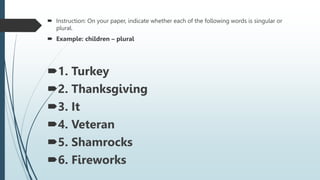  Instruction: On your paper, indicate whether each of the following words is singular or
plural.
 Example: children – plural
1. Turkey
2. Thanksgiving
3. It
4. Veteran
5. Shamrocks
6. Fireworks
 