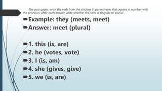 On your paper, write the verb from the choices in parentheses that agrees in number with
the pronoun. After each answer, write whether the verb is singular or plural.
Example: they (meets, meet)
Answer: meet (plural)
1. this (is, are)
2. he (votes, vote)
3. I (is, am)
4. she (gives, give)
5. we (is, are)
 