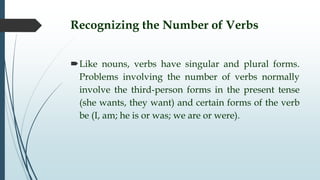 Recognizing the Number of Verbs
Like nouns, verbs have singular and plural forms.
Problems involving the number of verbs normally
involve the third-person forms in the present tense
(she wants, they want) and certain forms of the verb
be (I, am; he is or was; we are or were).
 