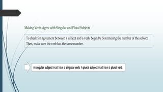Making Verbs Agree with Singular and Plural Subjects
To check for agreement between a subject and a verb, begin by determining the number of the subject.
Then, make sure the verb has the same number.
A singular subject must have a singular verb. Aplural subject must havea plural verb.
 