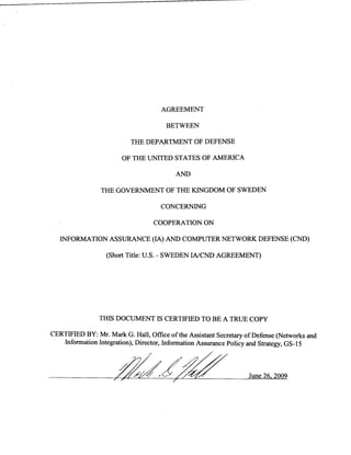 AGREEMENT
BETWEEN
THE DEPARTMENT OF DEFENSE
OF THE UNITED STATES OF AMERICA
AND
THE GOVERNMENT OF THE KINGDOM OF SWEDEN
CONCERNING
COOPERATION ON
INFORMATION ASSURANCE (IA) AND COMPUTER NETWORK DEFENSE (CND)
(Short Title: U.S. - SWEDEN IA/CND AGREEMENT)
THIS DOCUMENT IS CERTIFIED TO BE A TRUE COPY
CERTIFIED BY: Mr. Mark G. Hall, Office of the Assistant Secretary of Defense (Networks and
Information Integration), Director, Information Assurance Policy and Strategy, GS-15
09 – 92
 