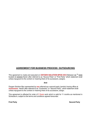 AGREEMENT FOR BUSINESS PROCESS OUTSOURCING
This agreement is made and executed on OXYGEN SOLUTION BPOS 2012 Between xx Th xxxx
located at xxxxxx.Herein after referred to as “Source Party” or “First Party” which statement shall
unless repugnant to the content or meaning there of its successors, assigns.
And
Oxygen Solution Bpo represented by xxx referred as a second party (vendor) having office at
xxxxxxxxxx Herein after referred to as “Contractor” or “Second Party”, which statement shall
unless repugnant to the context or meaning there of its successors, assign.
This agreement is effected for order of 5 Seats work which is valid for 11 months as mentioned in
Schedule-A, subject to the terms and conditions agreed hereunder.
First Party

Second Party

 