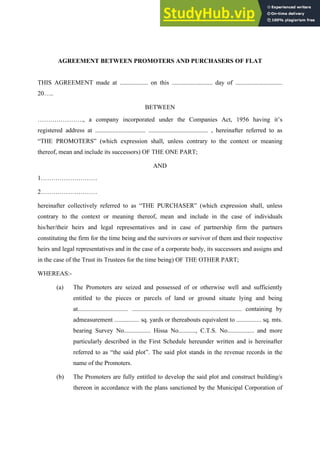 AGREEMENT BETWEEN PROMOTERS AND PURCHASERS OF FLAT
THIS AGREEMENT made at .................. on this .......................... day of ..............................
20…..
BETWEEN
…………………., a company incorporated under the Companies Act, 1956 having it’s
registered address at ................................ ...................................... , hereinafter referred to as
“THE PROMOTERS” (which expression shall, unless contrary to the context or meaning
thereof, mean and include its successors) OF THE ONE PART;
AND
1………………………
2………………………
hereinafter collectively referred to as “THE PURCHASER” (which expression shall, unless
contrary to the context or meaning thereof, mean and include in the case of individuals
his/her/their heirs and legal representatives and in case of partnership firm the partners
constituting the firm for the time being and the survivors or survivor of them and their respective
heirs and legal representatives and in the case of a corporate body, its successors and assigns and
in the case of the Trust its Trustees for the time being) OF THE OTHER PART;
WHEREAS:-
(a) The Promoters are seized and possessed of or otherwise well and sufficiently
entitled to the pieces or parcels of land or ground situate lying and being
at................................ ...................................................................... containing by
admeasurement ................ sq. yards or thereabouts equivalent to ................ sq. mts.
bearing Survey No................. Hissa No..........., C.T.S. No................. and more
particularly described in the First Schedule hereunder written and is hereinafter
referred to as “the said plot”. The said plot stands in the revenue records in the
name of the Promoters.
(b) The Promoters are fully entitled to develop the said plot and construct building/s
thereon in accordance with the plans sanctioned by the Municipal Corporation of
 