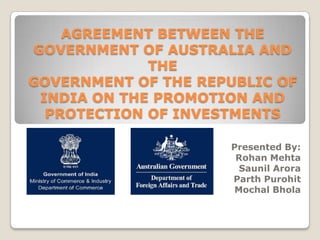 AGREEMENT BETWEEN THE GOVERNMENT OF AUSTRALIA AND THE GOVERNMENT OF THE REPUBLIC OF INDIA ON THE PROMOTION AND PROTECTION OF INVESTMENTS   Presented By: Rohan Mehta Saunil Arora Parth Purohit Mochal Bhola 
