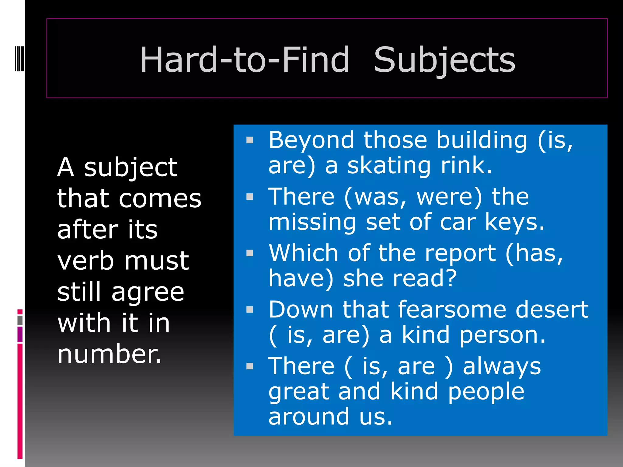 Hard-to-Find Subjects
A subject
that comes
after its
verb must
still agree
with it in
number.
 Beyond those building (is,
are) a skating rink.
 There (was, were) the
missing set of car keys.
 Which of the report (has,
have) she read?
 Down that fearsome desert
( is, are) a kind person.
 There ( is, are ) always
great and kind people
around us.
 