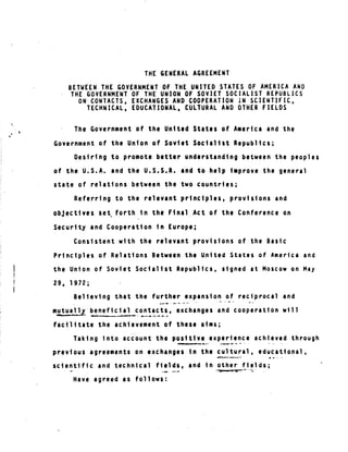 4
THE GENERAL AGREEMENT
BETWEEN THE GOVERNMENT OF THE UNITED STATES OF AMERICA AND
THE GOVERNMENT OF THE UNION OF SOVIET SOCIALIST REPUBLICS
ON CONTACTS, EXCHANGES AND COOPERATION IN SCIENTIFIC,
TECHNICAL, EDUCATIONAL, CULTURAL AND OTHER FIELDS
The Government of the United States of America and - the
Government of the Union of Soviet Socialist Republics ;
Desiring to promote better understanding between the peoples
of the U .S .A . and the U .S .S .R . and to help improve the general
state of relations between the two countries ;
Referring to the relevant principles, provisions and
objectives se t,f,orth in the Final Act of the Conference on
Security and Cooperation in Europe ;
Consistent with the relevant provisions of the Basic
Principles of Relations Between the United States of America and
the Union of Soviet Socialist Republics, signed at Moscow on May
29, 1972 ;
Believing that the further expansion of reciprocal and
mutually beneficial contacts, exchanges and cooperation will
facilitate the achievement of these aims ;
Taking into account the positive experience achieved through
previous agreements on exchanges in the cultural, educational,
scientific and technical fields, and in other fields ;
Have agreed as follows :
 