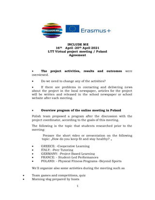 1
INCLUDE ME
16th April -20th April 2021
LTT Virtual project meeting / Poland
Agreement
 The project activities, results and outcomes were
overviewed.
 Do we need to change any of the activities?
 If there are problems in contacting and delivering news
about the project in the local newspaper, articles for the project
will be written and released in the school newspaper or school
website after each meeting.
 Overview program of the online meeting in Poland
Polish team proposed a program after the discussion with the
project coordinator, according to the goals of this meeting.
The following is the topic that students researched prior to the
meeting:
Prepare the short video or presentation on the following
topic: „How do you keep fit and stay healthy? „
 GREECE: -Cooperative Learning
 ITALY: -Peer Tutoring
 GERMANY: -Project Based Learning
 FRANCE: - Student-Led Performances
 POLAND: - Physical Fitness Programs -Beyond Sports
We'll organize also some activities during the meeting such as
 Team games and competitions, quiz
 Morning vlog prepared by hosts
 