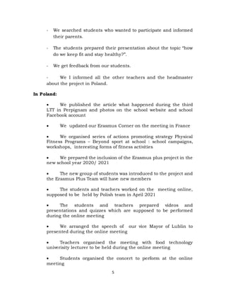 5
- We searched students who wanted to participate and informed
their parents.
- The students prepared their presentation about the topic “how
do we keep fit and stay healthy?”.
- We get feedback from our students.
- We I informed all the other teachers and the headmaster
about the project in Poland.
In Poland:
 We published the article what happened during the third
LTT in Perpignam and photos on the school website and school
Facebook account
 We updated our Erasmus Corner on the meeting in France
 We organised series of actions promoting strategy Physical
Fitness Programs – Beyond sport at school : school campaigns,
workshops, interesting forms of fitness activities
 We prepared the inclusion of the Erasmus plus project in the
new school year 2020/ 2021
 The new group of students was introduced to the project and
the Erasmus Plus Team will have new members
 The students and teachers worked on the meeting online,
supposed to be held by Polish team in April 2021
 The students and teachers prepared videos and
presentations and quizzes which are supposed to be performed
during the online meeting
 We arranged the speech of our vice Mayor of Lublin to
presented during the online meeting
 Teachers organised the meeting with food technology
univerisity lecturer to be held during the online meeting
 Students organised the concert to perform at the online
meeting
 