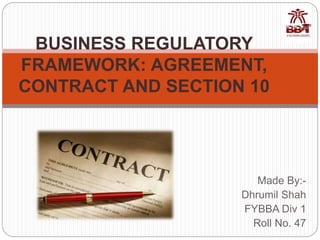 Made By:-
Dhrumil Shah
FYBBA Div 1
Roll No. 47
BUSINESS REGULATORY
FRAMEWORK: AGREEMENT,
CONTRACT AND SECTION 10
 