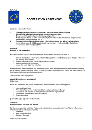 E.A.N.A.

COOPERATION AGREEMENT

concluded between the Parties
1

European Working Group of Practitioners and Specialists in Free Practice
Europäische Arbeitsgemeinschaft der niedergelassenen Ärzte
Groupement Européen des médicins en pratique libre
Weihburggasse 10-12-, A-1010 Vienna, legally represented by the President Dr. Jörg Pruckner,
henceforward abbreviated as E.A.N.A.
European Union of Medical Specialists / Union Européenne des Médecins Spécialistes
Av. de la Couronne, B-1050 Brussels, legally represented by the President Dr. Zlatko Fras,
henceforward abbreviated as UEMS

2

Article 1
Purpose of the Agreement
By this agreement, the contracting parties aim to enhance their cooperation in order to:
-

form an alliance for a better representation of European medical doctors by respecting the autonomy
and equality of each party
better achieve the parties’ respective aims and purposes
prevent duplication of processes
reduce the costs of parties’ activities

Unless explicitly stated otherwise, this agreement will not affect the regulations/statutes of either contracting
party, does not prevent any of the parties to enter into any agreement with third parties and does not alter the
legal status of either party or its independence.
The Alliance is not a legal person.

Article 2 (to discuss and revise)
Objectives
Under this agreement, the parties shall establish their cooperation in the following fields:
-

Integrated health care
Promotion of preventive medicine and high quality health care in Europe
Cooperation with national or international representative organizations
Professional independence, clinical autonomy
Quality assurance

[+ any other topic requested by the UEMS]

Article 3:
Common bodies (disucss and revise)
For the purposes under art. 2, the Parties shall establish their cooperation within the Alliance’s Committee.
The Alliance’s Committee consists of the
- Presidents
- (First) Vice-presidents
- Secretary Generals
of the respective parties.

 