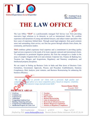 TLO Confidential - Version- I- of 2014 Page 1 of 63
Drafted by TLO www.thelawoffice.co.in Naveen Kumar Shelar Advocate 85.86.97.26.36
 Civil Law
 Criminal Law
 Contract Law
 Arbitration
 Competition/Antitrust Law
 Banking, Financing and Loan
 Corporate & Commercial Laws
 Intellectual Property & Cyber Law
+91.85.86.97.26.36
www.thelawoffice.co.in
THE LAW OFFICE
“We are committed to provide our client with a personal, high quality and
comprehensive legal advice at a most competitive price, based on integrity, reliability,
innovation and an extensive range of professional skills”
Naveen Kumar Shelar
Founder TLO
PRACTICE AREAS
The Law Office “TLO” is a professionally managed Full Service Law Firm providing
innovative legal solutions to its domestic as well as international clients. We combine
experience and dynamism of young and talented lawyers, and subject matter specialists who
have years of experience behind them. Through sound legal judgment, from good common
sense and outstanding client service, our firm has grown through referrals from clients, the
community, and business leaders.
TLO combines global experience local expertise and a commitment to providing quality
legal services responsive to the needs of its local, regional, national and international clients.
To complement its prominent litigation practice, the Firm has emerged as a leader in the
areas of complex litigation both civil and criminal, Corporate law, Finance & Banking law,
Taxation law, Mergers and Acquisitions, Regulatory and Statutory compliances, and
Intellectual property disciplines.
We are expert in Setting up Business Units in India and Shut down of Business Units
Formalities, Government Approvals, Process and Procedure Establishments, Statutory
Compliances, Risk Analysis, joint ventures, and Business Restructuring for enhancing the
business efficiency.
 Taxation
 Family Law
 Risk Analysis
 Business Restructuring
 Labor & Industrial Law
 Real estate & Infrastructure law
 Business Mergers & Acquisitions
 Statutory & Regulatory Compliances
 