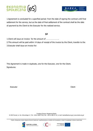 1.Agreement is concluded for a specified period: from the date of signing the contract until final
settlement for the service, but as the date of final settlement of the contract shall be the date
of payment by the Client to the Executor for the realized service.



                                                                 §3

1.Client will issue an invoice for the amount of …………………….
2.This amount will be paid within 14 days of receipt of the invoice by the Client, transfer to the
3.Executor shall issue an invoice for:




This Agreement is made in duplicate, one for the Executor, one for the Client.
Signatures:




    Executor                                                                                                 Client




                                                   Fundacja Pomocy Wzajemnej Barka
   61-003 Poznań, ul. św. Wincentego 6 | Tel: +48 61 668 23 00, Fax: +48 61 668 24 16 | e-mail: barka@barka.org.pl, www.barka.org.pl
 