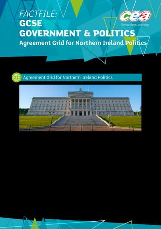 1
FACTFILE:
GCSE
GOVERNMENT & POLITICS
Agreement Grid for Northern Ireland Politics
There are four agreements which have been made to create a stable and peaceful Northern Ireland. These are
as follows:
•	 	 The Good Friday Agreement 1998 was the result of a prolonged peace process involving the British and
Irish governments, the Ulster Unionist Party, the Social Democratic and Labour Party, Sinn Féin and the
Alliance Party. The Democratic Unionist Party did not take part. The Good Friday Agreement established
the power-sharing system of government for Northern Ireland.
•	 	 The St Andrews Agreement 2007 was brought about as a result of the suspension of the power-sharing
Executive and Assembly between 2002 and 2007. This agreement saw the DUP and Sinn Féin take centre
stage as the two biggest parties and some of the features in this agreement reflect this.
•	 	 The Hillsborough Castle Agreement 2010 was set up to transfer more powers to Northern Ireland and was
a sign of confidence in how well power sharing was operating at this time.
•	 	 The Stormont House Agreement 2014 was the result of another difficult political stalemate centring on
disagreements between the DUP and Sinn Féin over the implementation of a welfare reform package
and the failure to deal effectively with legacy issues or ‘dealing with the past ‘ issues.
The most detailed is the original agreement, the 1998 Good Friday Agreement. The other three have all
added to the arrangements for the development of power sharing in Northern Ireland and are designed to
iron out any issues which may have caused problems between the two main sides of the community. There
is no need to know lots of detail about the background to each agreement but having some knowledge of
why there were later agreements can help to explain their key features.
Agreement Grid for Northern Ireland Politics
©
NigelAndrews_iStock_ThinkstockPhotos
 