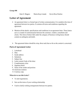 Group #08
Kate S. Magpoc Shaira Kaye Latade Kevin Ross Paulino
Letter of Agreement
 An agreement letter is a formal type of written communication. It is needed at the time of
agreement between two parties. It contains all terms and conditions regarding the
agreement.
 Mention all the details, specifications and conditions in an agreement letter. These letters
acts as a model of communication between the customer, vendors, consultants and
clients. This form of letters falls under the category of business writing hence should
contain no ambiguity and doubt.
 The agreement letters should be crisp, direct and clear as far as the content is concerned.
Parts of Agreement Letter
1. Letterhead
2. Date
3. Inside address
4. Salutation
5. Subject line
6. Letter content/ body of the letter
7. Complimentary close
8. Signature block
9. Name of the sender and position
10. Enclosure notation
11. Courtesy copy
When do we use this Letter?
 To start negotiations.
 Sets out the terms of your working relationship.
 Used to clarify working arrangements between two parties.
 