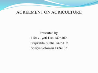 AGREEMENT ON AGRICULTURE
Presented by,
Hirak Jyoti Das 1426102
Prajwalita Subba 1426119
Soniya Soloman 1426135
 