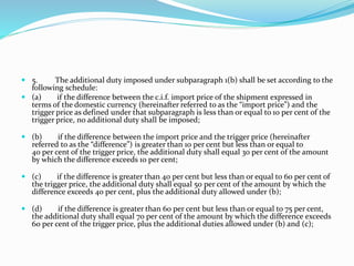  5. The additional duty imposed under subparagraph 1(b) shall be set according to the
following schedule:
 (a) if the difference between the c.i.f. import price of the shipment expressed in
terms of the domestic currency (hereinafter referred to as the “import price”) and the
trigger price as defined under that subparagraph is less than or equal to 10 per cent of the
trigger price, no additional duty shall be imposed;
 (b) if the difference between the import price and the trigger price (hereinafter
referred to as the “difference”) is greater than 10 per cent but less than or equal to
40 per cent of the trigger price, the additional duty shall equal 30 per cent of the amount
by which the difference exceeds 10 per cent;
 (c) if the difference is greater than 40 per cent but less than or equal to 60 per cent of
the trigger price, the additional duty shall equal 50 per cent of the amount by which the
difference exceeds 40 per cent, plus the additional duty allowed under (b);
 (d) if the difference is greater than 60 per cent but less than or equal to 75 per cent,
the additional duty shall equal 70 per cent of the amount by which the difference exceeds
60 per cent of the trigger price, plus the additional duties allowed under (b) and (c);
 