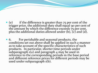  (e) if the difference is greater than 75 per cent of the
trigger price, the additional duty shall equal 90 per cent of
the amount by which the difference exceeds 75 per cent,
plus the additional duties allowed under (b), (c) and (d).
 6. For perishable and seasonal products, the
conditions set out above shall be applied in such a manner
as to take account of the specific characteristics of such
products. In particular, shorter time periods under
subparagraph 1(a) and paragraph 4 may be used in
reference to the corresponding periods in the base period
and different reference prices for different periods may be
used under subparagraph 1(b).
 