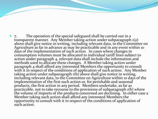  7. The operation of the special safeguard shall be carried out in a
transparent manner. Any Member taking action under subparagraph 1(a)
above shall give notice in writing, including relevant data, to the Committee on
Agriculture as far in advance as may be practicable and in any event within 10
days of the implementation of such action. In cases where changes in
consumption volumes must be allocated to individual tariff lines subject to
action under paragraph 4, relevant data shall include the information and
methods used to allocate these changes. A Member taking action under
paragraph 4 shall afford any interested Members the opportunity to consult
with it in respect of the conditions of application of such action. Any Member
taking action under subparagraph 1(b) above shall give notice in writing,
including relevant data, to the Committee on Agriculture within 10 days of the
implementation of the first such action or, for perishable and seasonal
products, the first action in any period. Members undertake, as far as
practicable, not to take recourse to the provisions of subparagraph 1(b) where
the volume of imports of the products concerned are declining. In either case a
Member taking such action shall afford any interested Members the
opportunity to consult with it in respect of the conditions of application of
such action.
 