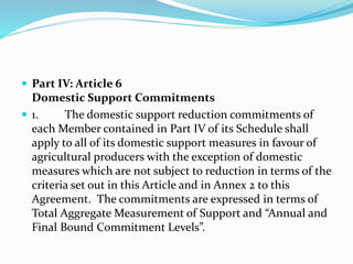  Part IV: Article 6
Domestic Support Commitments
 1. The domestic support reduction commitments of
each Member contained in Part IV of its Schedule shall
apply to all of its domestic support measures in favour of
agricultural producers with the exception of domestic
measures which are not subject to reduction in terms of the
criteria set out in this Article and in Annex 2 to this
Agreement. The commitments are expressed in terms of
Total Aggregate Measurement of Support and “Annual and
Final Bound Commitment Levels”.
 