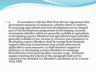  2. In accordance with the Mid-Term Review Agreement that
government measures of assistance, whether direct or indirect,
to encourage agricultural and rural development are an integral
part of the development programmes of developing countries,
investment subsidies which are generally available to agriculture
in developing country Members and agricultural input subsidies
generally available to low-income or resource-poor producers in
developing country Members shall be exempt from domestic
support reduction commitments that would otherwise be
applicable to such measures, as shall domestic support to
producers in developing country Members to encourage
diversification from growing illicit narcotic crops. Domestic
support meeting the criteria of this paragraph shall not be
required to be included in a Member’s calculation of its Current
Total AMS.
 