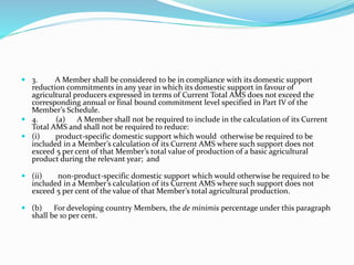  3. A Member shall be considered to be in compliance with its domestic support
reduction commitments in any year in which its domestic support in favour of
agricultural producers expressed in terms of Current Total AMS does not exceed the
corresponding annual or final bound commitment level specified in Part IV of the
Member’s Schedule.
 4. (a) A Member shall not be required to include in the calculation of its Current
Total AMS and shall not be required to reduce:
 (i) product-specific domestic support which would otherwise be required to be
included in a Member’s calculation of its Current AMS where such support does not
exceed 5 per cent of that Member’s total value of production of a basic agricultural
product during the relevant year; and
 (ii) non-product-specific domestic support which would otherwise be required to be
included in a Member’s calculation of its Current AMS where such support does not
exceed 5 per cent of the value of that Member’s total agricultural production.
 (b) For developing country Members, the de minimis percentage under this paragraph
shall be 10 per cent.
 