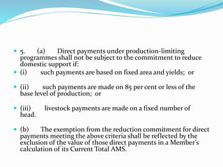  5. (a) Direct payments under production-limiting
programmes shall not be subject to the commitment to reduce
domestic support if:
 (i) such payments are based on fixed area and yields; or
 (ii) such payments are made on 85 per cent or less of the
base level of production; or
 (iii) livestock payments are made on a fixed number of
head.
 (b) The exemption from the reduction commitment for direct
payments meeting the above criteria shall be reflected by the
exclusion of the value of those direct payments in a Member’s
calculation of its Current Total AMS.
 
