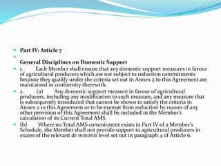  Part IV: Article 7

General Disciplines on Domestic Support
 1. Each Member shall ensure that any domestic support measures in favour
of agricultural producers which are not subject to reduction commitments
because they qualify under the criteria set out in Annex 2 to this Agreement are
maintained in conformity therewith.
 2. (a) Any domestic support measure in favour of agricultural
producers, including any modification to such measure, and any measure that
is subsequently introduced that cannot be shown to satisfy the criteria in
Annex 2 to this Agreement or to be exempt from reduction by reason of any
other provision of this Agreement shall be included in the Member’s
calculation of its Current Total AMS.
 (b) Where no Total AMS commitment exists in Part IV of a Member’s
Schedule, the Member shall not provide support to agricultural producers in
excess of the relevant de minimis level set out in paragraph 4 of Article 6.
 