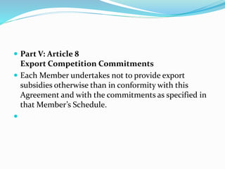  Part V: Article 8
Export Competition Commitments
 Each Member undertakes not to provide export
subsidies otherwise than in conformity with this
Agreement and with the commitments as specified in
that Member’s Schedule.

 