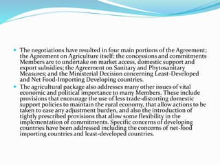  The negotiations have resulted in four main portions of the Agreement;
the Agreement on Agriculture itself; the concessions and commitments
Members are to undertake on market access, domestic support and
export subsidies; the Agreement on Sanitary and Phytosanitary
Measures; and the Ministerial Decision concerning Least-Developed
and Net Food-Importing Developing countries.
 The agricultural package also addresses many other issues of vital
economic and political importance to many Members. These include
provisions that encourage the use of less trade-distorting domestic
support policies to maintain the rural economy, that allow actions to be
taken to ease any adjustment burden, and also the introduction of
tightly prescribed provisions that allow some flexibility in the
implementation of commitments. Specific concerns of developing
countries have been addressed including the concerns of net-food
importing countries and least-developed countries.
 