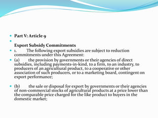  Part V: Article 9

Export Subsidy Commitments
 1. The following export subsidies are subject to reduction
commitments under this Agreement:
 (a) the provision by governments or their agencies of direct
subsidies, including payments-in-kind, to a firm, to an industry, to
producers of an agricultural product, to a cooperative or other
association of such producers, or to a marketing board, contingent on
export performance;
 (b) the sale or disposal for export by governments or their agencies
of non-commercial stocks of agricultural products at a price lower than
the comparable price charged for the like product to buyers in the
domestic market;
 