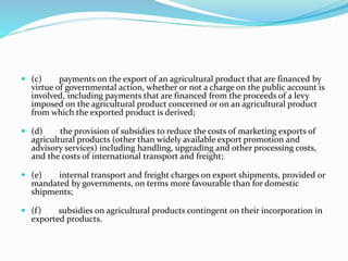  (c) payments on the export of an agricultural product that are financed by
virtue of governmental action, whether or not a charge on the public account is
involved, including payments that are financed from the proceeds of a levy
imposed on the agricultural product concerned or on an agricultural product
from which the exported product is derived;
 (d) the provision of subsidies to reduce the costs of marketing exports of
agricultural products (other than widely available export promotion and
advisory services) including handling, upgrading and other processing costs,
and the costs of international transport and freight;
 (e) internal transport and freight charges on export shipments, provided or
mandated by governments, on terms more favourable than for domestic
shipments;
 (f) subsidies on agricultural products contingent on their incorporation in
exported products.
 