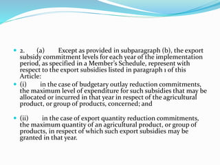  2. (a) Except as provided in subparagraph (b), the export
subsidy commitment levels for each year of the implementation
period, as specified in a Member’s Schedule, represent with
respect to the export subsidies listed in paragraph 1 of this
Article:
 (i) in the case of budgetary outlay reduction commitments,
the maximum level of expenditure for such subsidies that may be
allocated or incurred in that year in respect of the agricultural
product, or group of products, concerned; and
 (ii) in the case of export quantity reduction commitments,
the maximum quantity of an agricultural product, or group of
products, in respect of which such export subsidies may be
granted in that year.
 