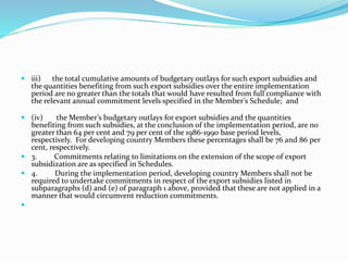  iii) the total cumulative amounts of budgetary outlays for such export subsidies and
the quantities benefiting from such export subsidies over the entire implementation
period are no greater than the totals that would have resulted from full compliance with
the relevant annual commitment levels specified in the Member’s Schedule; and
 (iv) the Member’s budgetary outlays for export subsidies and the quantities
benefiting from such subsidies, at the conclusion of the implementation period, are no
greater than 64 per cent and 79 per cent of the 1986-1990 base period levels,
respectively. For developing country Members these percentages shall be 76 and 86 per
cent, respectively.
 3. Commitments relating to limitations on the extension of the scope of export
subsidization are as specified in Schedules.
 4. During the implementation period, developing country Members shall not be
required to undertake commitments in respect of the export subsidies listed in
subparagraphs (d) and (e) of paragraph 1 above, provided that these are not applied in a
manner that would circumvent reduction commitments.

 