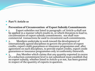  Part V: Article 10

Prevention of Circumvention of Export Subsidy Commitments
 1. Export subsidies not listed in paragraph 1 of Article 9 shall not
be applied in a manner which results in, or which threatens to lead to,
circumvention of export subsidy commitments; nor shall non-
commercial transactions be used to circumvent such commitments.
 2. Members undertake to work toward the development of
internationally agreed disciplines to govern the provision of export
credits, export credit guarantees or insurance programmes and, after
agreement on such disciplines, to provide export credits, export credit
guarantees or insurance programmes only in conformity therewith.
 3. Any Member which claims that any quantity exported in excess
of a reduction commitment level is not subsidized must establish that
no export subsidy, whether listed in Article 9 or not, has been granted
in respect of the quantity of exports in question.
 