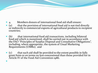  4. Members donors of international food aid shall ensure:
 (a) that the provision of international food aid is not tied directly
or indirectly to commercial exports of agricultural products to recipient
countries;
 (b) that international food aid transactions, including bilateral
food aid which is monetized, shall be carried out in accordance with
the FAO “Principles of Surplus Disposal and Consultative Obligations”,
including, where appropriate, the system of Usual Marketing
Requirements (UMRs); and
 (c) that such aid shall be provided to the extent possible in fully
grant form or on terms no less concessional than those provided for in
Article IV of the Food Aid Convention 1986.

 