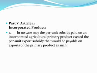  Part V: Article 11
Incorporated Products
 1. In no case may the per-unit subsidy paid on an
incorporated agricultural primary product exceed the
per-unit export subsidy that would be payable on
exports of the primary product as such.
 
