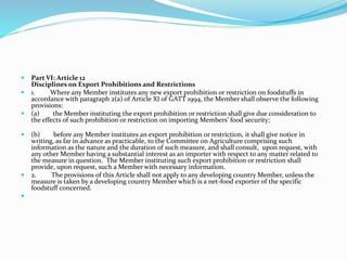  Part VI: Article 12
Disciplines on Export Prohibitions and Restrictions
 1. Where any Member institutes any new export prohibition or restriction on foodstuffs in
accordance with paragraph 2(a) of Article XI of GATT 1994, the Member shall observe the following
provisions:
 (a) the Member instituting the export prohibition or restriction shall give due consideration to
the effects of such prohibition or restriction on importing Members’ food security;
 (b) before any Member institutes an export prohibition or restriction, it shall give notice in
writing, as far in advance as practicable, to the Committee on Agriculture comprising such
information as the nature and the duration of such measure, and shall consult, upon request, with
any other Member having a substantial interest as an importer with respect to any matter related to
the measure in question. The Member instituting such export prohibition or restriction shall
provide, upon request, such a Member with necessary information.
 2. The provisions of this Article shall not apply to any developing country Member, unless the
measure is taken by a developing country Member which is a net-food exporter of the specific
foodstuff concerned.

 