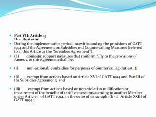  Part VII: Article 13
Due Restraint
 During the implementation period, notwithstanding the provisions of GATT
1994 and the Agreement on Subsidies and Countervailing Measures (referred
to in this Article as the “Subsidies Agreement”):
 (a) domestic support measures that conform fully to the provisions of
Annex 2 to this Agreement shall be:
 (i) non-actionable subsidies for purposes of countervailing duties(4);
 (ii) exempt from actions based on Article XVI of GATT 1994 and Part III of
the Subsidies Agreement; and
 (iii) exempt from actions based on non-violation nullification or
impairment of the benefits of tariff concessions accruing to another Member
under Article II of GATT 1994, in the sense of paragraph 1(b) of Article XXIII of
GATT 1994;
 