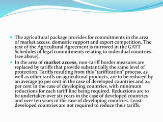  The agricultural package provides for commitments in the area
of market access, domestic support and export competition. The
text of the Agricultural Agreement is mirrored in the GATT
Schedules of legal commitments relating to individual countries
(see above).
 In the area of market access, non-tariff border measures are
replaced by tariffs that provide substantially the same level of
protection. Tariffs resulting from this “tariffication” process, as
well as other tariffs on agricultural products, are to be reduced by
an average 36 per cent in the case of developed countries and 24
per cent in the case of developing countries, with minimum
reductions for each tariff line being required. Reductions are to
be undertaken over six years in the case of developed countries
and over ten years in the case of developing countries. Least-
developed countries are not required to reduce their tariffs.
 