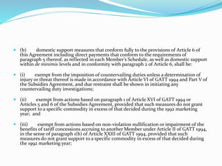  (b) domestic support measures that conform fully to the provisions of Article 6 of
this Agreement including direct payments that conform to the requirements of
paragraph 5 thereof, as reflected in each Member’s Schedule, as well as domestic support
within de minimis levels and in conformity with paragraph 2 of Article 6, shall be:
 (i) exempt from the imposition of countervailing duties unless a determination of
injury or threat thereof is made in accordance with Article VI of GATT 1994 and Part V of
the Subsidies Agreement, and due restraint shall be shown in initiating any
countervailing duty investigations;
 (ii) exempt from actions based on paragraph 1 of Article XVI of GATT 1994 or
Articles 5 and 6 of the Subsidies Agreement, provided that such measures do not grant
support to a specific commodity in excess of that decided during the 1992 marketing
year; and
 (iii) exempt from actions based on non-violation nullification or impairment of the
benefits of tariff concessions accruing to another Member under Article II of GATT 1994,
in the sense of paragraph 1(b) of Article XXIII of GATT 1994, provided that such
measures do not grant support to a specific commodity in excess of that decided during
the 1992 marketing year;
 