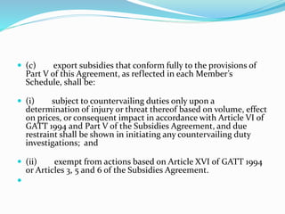  (c) export subsidies that conform fully to the provisions of
Part V of this Agreement, as reflected in each Member’s
Schedule, shall be:
 (i) subject to countervailing duties only upon a
determination of injury or threat thereof based on volume, effect
on prices, or consequent impact in accordance with Article VI of
GATT 1994 and Part V of the Subsidies Agreement, and due
restraint shall be shown in initiating any countervailing duty
investigations; and
 (ii) exempt from actions based on Article XVI of GATT 1994
or Articles 3, 5 and 6 of the Subsidies Agreement.

 
