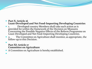  Part X: Article 16
Least-Developed and Net Food-Importing Developing Countries
 1. Developed country Members shall take such action as is
provided for within the framework of the Decision on Measures
Concerning the Possible Negative Effects of the Reform Programme on
Least-Developed and Net Food-Importing Developing Countries.
 2. The Committee on Agriculture shall monitor, as appropriate, the
follow-up to this Decision.

Part XI: Article 17
Committee on Agriculture
 A Committee on Agriculture is hereby established.

 