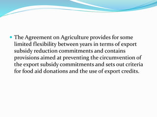  The Agreement on Agriculture provides for some
limited flexibility between years in terms of export
subsidy reduction commitments and contains
provisions aimed at preventing the circumvention of
the export subsidy commitments and sets out criteria
for food aid donations and the use of export credits.
 