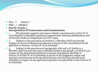  Part – I Article 1
 Part – I Article 2
 Part II: Article 3
Incorporation of Concessions and Commitments
 1. The domestic support and export subsidy commitments in Part IV of
each Member’s Schedule constitute commitments limiting subsidization and
are hereby made an integral part of GATT 1994.
 2. Subject to the provisions of Article 6, a Member shall not provide
support in favour of domestic producers in excess of the commitment levels
specified in Section I of Part IV of its Schedule.
 3. Subject to the provisions of paragraphs 2(b) and 4 of Article 9, a
Member shall not provide export subsidies listed in paragraph 1 of Article 9 in
respect of the agricultural products or groups of products specified in
Section II of Part IV of its Schedule in excess of the budgetary outlay and
quantity commitment levels specified therein and shall not provide such
subsidies in respect of any agricultural product not specified in that Section of
its Schedule.
 