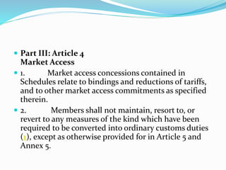 Part III: Article 4
Market Access
 1. Market access concessions contained in
Schedules relate to bindings and reductions of tariffs,
and to other market access commitments as specified
therein.
 2. Members shall not maintain, resort to, or
revert to any measures of the kind which have been
required to be converted into ordinary customs duties
(1), except as otherwise provided for in Article 5 and
Annex 5.
 