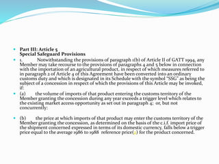  Part III: Article 5
Special Safeguard Provisions
 1. Notwithstanding the provisions of paragraph 1(b) of Article II of GATT 1994, any
Member may take recourse to the provisions of paragraphs 4 and 5 below in connection
with the importation of an agricultural product, in respect of which measures referred to
in paragraph 2 of Article 4 of this Agreement have been converted into an ordinary
customs duty and which is designated in its Schedule with the symbol “SSG” as being the
subject of a concession in respect of which the provisions of this Article may be invoked,
if:
 (a) the volume of imports of that product entering the customs territory of the
Member granting the concession during any year exceeds a trigger level which relates to
the existing market access opportunity as set out in paragraph 4; or, but not
concurrently:
 (b) the price at which imports of that product may enter the customs territory of the
Member granting the concession, as determined on the basis of the c.i.f. import price of
the shipment concerned expressed in terms of its domestic currency, falls below a trigger
price equal to the average 1986 to 1988 reference price(2) for the product concerned.
 