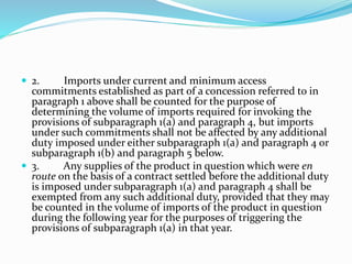  2. Imports under current and minimum access
commitments established as part of a concession referred to in
paragraph 1 above shall be counted for the purpose of
determining the volume of imports required for invoking the
provisions of subparagraph 1(a) and paragraph 4, but imports
under such commitments shall not be affected by any additional
duty imposed under either subparagraph 1(a) and paragraph 4 or
subparagraph 1(b) and paragraph 5 below.
 3. Any supplies of the product in question which were en
route on the basis of a contract settled before the additional duty
is imposed under subparagraph 1(a) and paragraph 4 shall be
exempted from any such additional duty, provided that they may
be counted in the volume of imports of the product in question
during the following year for the purposes of triggering the
provisions of subparagraph 1(a) in that year.
 