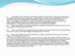  4. Any additional duty imposed under subparagraph 1(a) shall only be maintained until the end
of the year in which it has been imposed, and may only be levied at a level which shall not exceed
one third of the level of the ordinary customs duty in effect in the year in which the action is
taken. The trigger level shall be set according to the following schedule based on market access
opportunities defined as imports as a percentage of the corresponding domestic
consumption(3) during the three preceding years for which data are available:
 (a) where such market access opportunities for a product are less than or equal to 10 per cent, the
base trigger level shall equal 125 per cent;
 (b) where such market access opportunities for a product are greater than 10 per cent but less than
or equal to 30 per cent, the base trigger level shall equal 110 per cent;
 (c) where such market access opportunities for a product are greater than 30 per cent, the base
trigger level shall equal 105 per cent.
 In all cases the additional duty may be imposed in any year where the absolute volume of imports of
the product concerned entering the customs territory of the Member granting the concession exceeds
the sum of (x) the base trigger level set out above multiplied by the average quantity of imports
during the three preceding years for which data are available and (y) the absolute volume change in
domestic consumption of the product concerned in the most recent year for which data are available
compared to the preceding year, provided that the trigger level shall not be less than 105 per cent of
the average quantity of imports in (x) above.
 